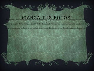 ¡CARGA TUS FOTOS! Necesitarás hacer esto antes de formar algún grupo. Dirígete a la pestaña “Subir fotos”
junto al ícono de tu foto de perfil. Sólo debes seleccionar las fotos desde una ubicación en
tu computadora o dispositivo móvil, o arrastrar las imágenes y dejarlas caer en la página.
 