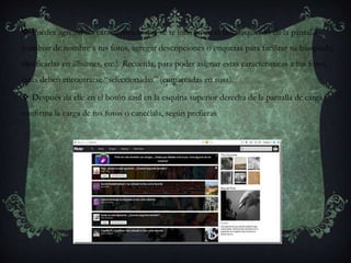  Puedes agregar las características que se te indican en el lado izquierdo de la pantalla
(cambiar de nombre a tus fotos, agregar descripciones o etiquetas para facilitar su búsqueda;
clasificarlas en álbumes, etc.). Recuerda, para poder asignar estas características a tus fotos,
éstas deben encontrarse “seleccionadas” (enmarcadas en rosa).
 Después da clic en el botón azul en la esquina superior derecha de la pantalla de carga y
confirma la carga de tus fotos o cancélala, según prefieras.
 