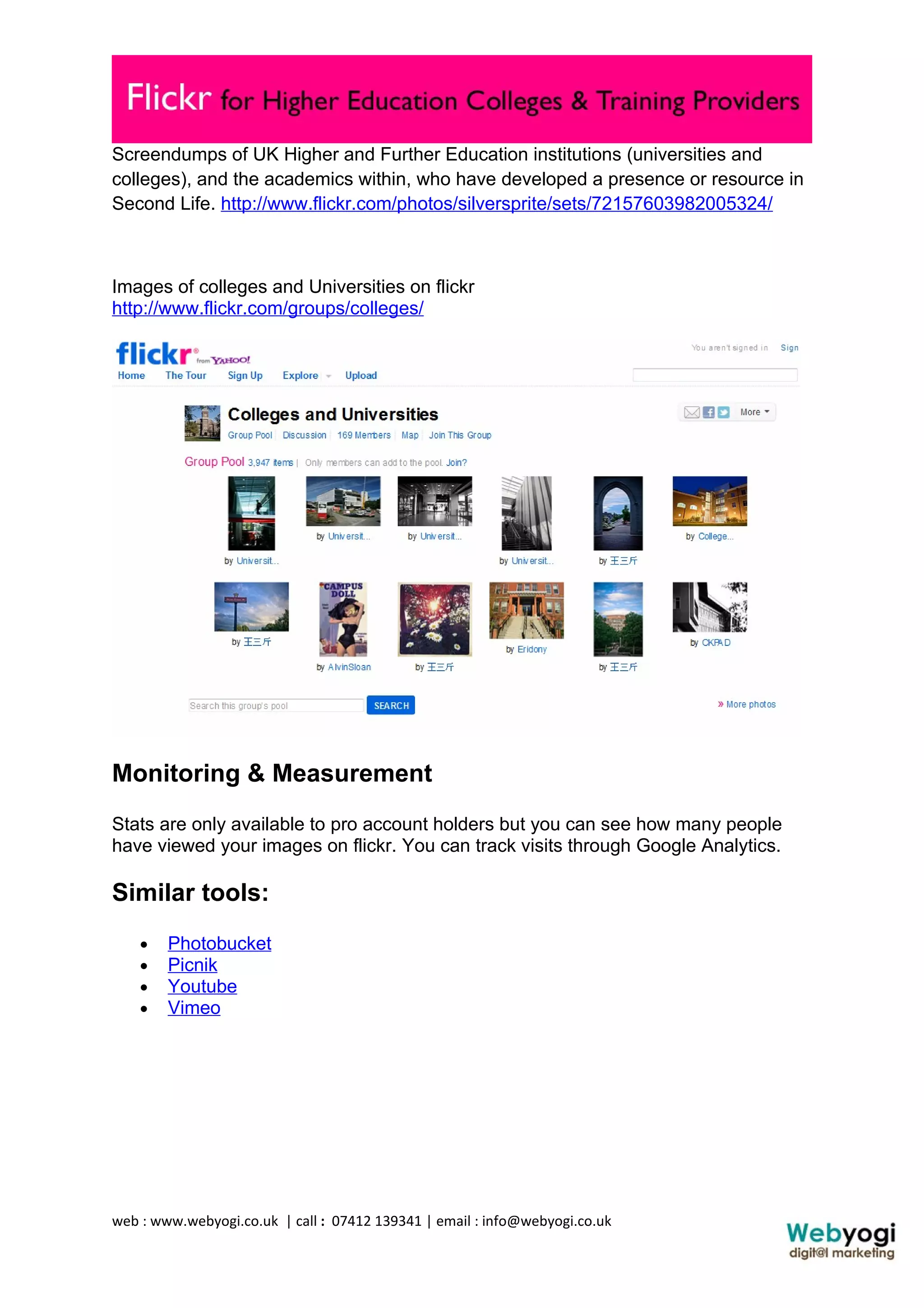 Screendumps of UK Higher and Further Education institutions (universities and
colleges), and the academics within, who have developed a presence or resource in
Second Life. http://www.flickr.com/photos/silversprite/sets/72157603982005324/



Images of colleges and Universities on flickr
http://www.flickr.com/groups/colleges/




Monitoring & Measurement
Stats are only available to pro account holders but you can see how many people
have viewed your images on flickr. You can track visits through Google Analytics.

Similar tools:
    •   Photobucket
    •   Picnik
    •   Youtube
    •   Vimeo




web : www.webyogi.co.uk | call : 07412 139341 | email : info@webyogi.co.uk
 