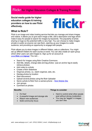 Social media guide for higher
education colleges & training
providers on how to use Flickr
effectively.

What is flickr?
Flickr is an image and video hosting service that lets you manage and share images
and videos. It allows you to give each image a title, add a description and tags which
make it easy for people to search for images by keywords. The popularity of photo
sharing is huge so the potential traffic is very high. You can choose to make images
private or public so anyone can see them, opening up your images to a wide
audience, and providing an opportunity to engage with people.

Flickr allows you to store images in different folders, sets or collections. You might
set up different folders for each course or event. You can also create an open group
which other users can add images to. Sign up for an account at
www.flickr.com/signup/. You can…

    •   Search for images using flickr Creative Commons
    •   Add title, details, change date and tag photos (use an anchor tag to easily
        retrieve photos)
    •   Add notes to a photo
    •   Create a flickr slideshow
    •   Organize photos, i.e., batch organize, sets, etc.
    •   Geotag photos by location
    •   Start discussions
    •   Upload several photos using the flickr Uploader
    •   Send a photo to flickr from a camera phone - flickr Mobile Site
    •   Join groups
    •   Comment on photos

    Benefits                                              Things to consider

        •   It’s free!                                        •   Hard to control what other people
        •   A powerful image and storage site                     post without strong moderation
        •   Reach new audiences                               •   You may be ‘tagged’ in images
        •   Solid community focus                                 you don’t like




web : www.webyogi.co.uk | call : 07412 139341 | email : info@webyogi.co.uk
 