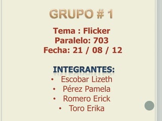 Tema : Flicker
  Paralelo: 703
Fecha: 21 / 08 / 12


 • Escobar Lizeth
  • Pérez Pamela
  • Romero Erick
   • Toro Erika
 