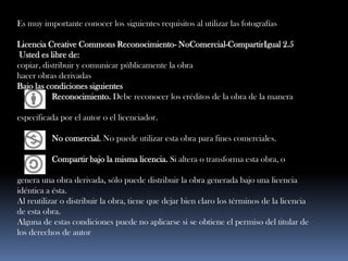 Es muy importante conocer los siguientes requisitos al utilizar las fotografías Licencia Creative Commons Reconocimiento- NoComercial-CompartirIgual 2.5Usted es libre de:copiar, distribuir y comunicar públicamente la obra hacer obras derivadas Bajo las condiciones siguientes                Reconocimiento. Debe reconocer los créditos de la obra de la manera especificada por el autor o el licenciador.                 No comercial. No puede utilizar esta obra para fines comerciales. Compartir bajo la misma licencia. Si altera o transforma esta obra, o genera una obra derivada, sólo puede distribuir la obra generada bajo una licencia idéntica a ésta. Al reutilizar o distribuir la obra, tiene que dejar bien claro los términos de la licencia de esta obra. Alguna de estas condiciones puede no aplicarse si se obtiene el permiso del titular de los derechos de autor  