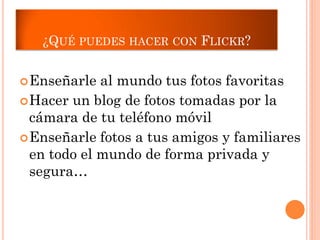 ¿QUÉ PUEDES HACER CON FLICKR?


 Enseñarle  al mundo tus fotos favoritas
 Hacer un blog de fotos tomadas por la
  cámara de tu teléfono móvil
 Enseñarle fotos a tus amigos y familiares
  en todo el mundo de forma privada y
  segura…
 