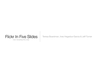 Flickr In Five Slides           Teresa Boardman, Ines Hegedus-Garcia & Jeff Turner
     (not including this one)
 