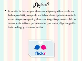 ¿Qué es?
• Es un sitio de Internet para almacenar imágenes y videos creado por
Ludicrop en 2004 y comprado por Yahoo! el año siguiente. Además de
ser un sitio para compartir y almacenar fotografías personales, flickr es
una red social utilizada por los usuarios para buscar y ligar fotografías
hacia sus blogs y otras redes sociales.
 