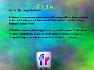 Objetivos• Sus dos objetivos principales son:
1. "Ayudar a las personas a poner su contenido a disposición de las personas que
les importan": comparte tus fotos desde el móvil, desde el ordenador, dibujos,
montajes e incluso vídeos.
2. "Habilitar nuevos modos de organizar fotos y vídeos": a través de álbumes en
tu espacio, compartiendo en grupos, dando permisos a familiares, amigos u
otros contactos para que añadan comentarios y notas a tu contenido.
 