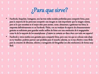¿Para que sirve?
• Facebook, Snapchat, Instagram, son las tres redes sociales preferidas para compartir fotos, pues
para la mayoría de las personas compartir una imagen es más importante que la imagen misma,
pero si lo que necesitas es el mejor sitio para anotar, curar, almacenar y gestionar tus fotos, la
respuesta definitivamente no es Facebook. Flickr, con su terabyte de espacio de almacenamiento
gratuito es suficiente para guardar medio millón de fotos con una resolución de 6 megapíxeles
como la de la mayoría de los smartphones. ¿Cuánto te costaría un disco duro con todo ese espacio?
• Facebook y otros medios son geniales para compartir fotos, pero una vez que se colocan más abajo
en tu timeline, podrían parecer casi perdidas para el mundo; además, no es tan efectivo como flickr
para la creación de álbumes, edición y navegación de fotografías (en alta resolución); de forma muy
fácil.
 