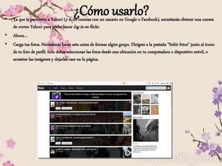¿Cómo usarlo?• Ya que le pertenece a Yahoo! (y si no cuentas con un usuario en Google o Facebook), necesitarás obtener una cuenta
de correo Yahoo! para poder hacer log in en flickr.
• Ahora…
• Carga tus fotos. Necesitarás hacer esto antes de formar algún grupo. Dirígete a la pestaña “Subir fotos” junto al ícono
de tu foto de perfil. Sólo debes seleccionar las fotos desde una ubicación en tu computadora o dispositivo móvil, o
arrastrar las imágenes y dejarlas caer en la página.
 