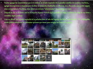 • Puedes agregar las características que se te indican en el lado izquierdo de la pantalla (cambiar de nombre a tus fotos,
agregar descripciones o etiquetas para facilitar su búsqueda; clasificarlas en álbumes, etc.). Recuerda, para poder asignar
estas características a tus fotos, éstas deben encontrarse “seleccionadas” (enmarcadas en rosa).
• Después da clic en el botón azul en la esquina superior derecha de la pantalla de carga y confirma la carga de tus fotos o
cancélala, según prefieras.
• Crea un álbum. En la parte izquierda de la pantalla, justo al lado del logotipo de flickr, verás el menú “Tú” desplegable,
donde podrás seleccionar las diferentes opciones que tienes para arreglar tus fotos en la página.
 