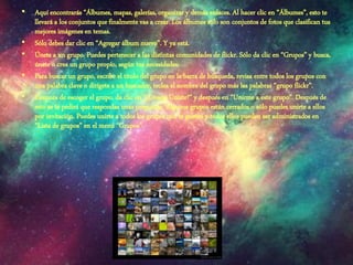 • Aquí encontrarás “Álbumes, mapas, galerías, organizar y demás enlaces. Al hacer clic en “Álbumes”, esto te
llevará a los conjuntos que finalmente vas a crear. Los álbumes sólo son conjuntos de fotos que clasifican tus
mejores imágenes en temas.
• Sólo debes dar clic en “Agregar álbum nuevo”. Y ya está.
• Únete a un grupo. Puedes pertenecer a las distintas comunidades de flickr. Sólo da clic en “Grupos” y busca,
únete o crea un grupo propio, según tus necesidades.
• Para buscar un grupo, escribe el título del grupo en la barra de búsqueda, revisa entre todos los grupos con
una palabra clave o dirígete a un buscador, teclea el nombre del grupo más las palabras “grupo flickr”.
• Después de escoger el grupo, da clic en “¿Deseas Unirte?” y después en “Unirme a este grupo”. Después de
esto se te pedirá que respondas unas preguntas. Algunos grupos están cerrados o sólo puedes unirte a ellos
por invitación. Puedes unirte a todos los grupos que te gusten y todos ellos pueden ser administrados en
“Lista de grupos” en el menú “Grupos”.
 