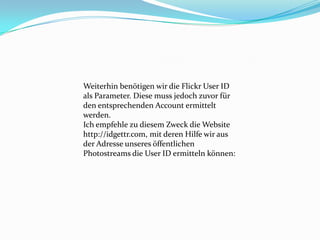 Weiterhin benötigen wir die Flickr User ID
als Parameter. Diese muss jedoch zuvor für
den entsprechenden Account ermittelt
werden.
Ich empfehle zu diesem Zweck die Website
http://idgettr.com, mit deren Hilfe wir aus
der Adresse unseres öffentlichen
Photostreams die User ID ermitteln können:
 