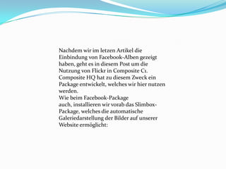 Nachdem wir im letzen Artikel die
Einbindung von Facebook-Alben gezeigt
haben, geht es in diesem Post um die
Nutzung von Flickr in Composite C1.
Composite HQ hat zu diesem Zweck ein
Package entwickelt, welches wir hier nutzen
werden.
Wie beim Facebook-Package
auch, installieren wir vorab das Slimbox-
Package, welches die automatische
Galeriedarstellung der Bilder auf unserer
Website ermöglicht:
 