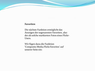 Favoriten

Die nächste Funktion ermöglicht das
Anzeigen der sogenannten Favoriten, also
der als solche markierten Fotos eines Flickr-
Users.

Wir fügen dazu die Funktion
‘Composite.Media.Flickr.Favorites’ auf
unserer Seite ein:
 