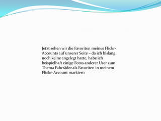 Jetzt sehen wir die Favoriten meines Flickr-
Accounts auf unserer Seite – da ich bislang
noch keine angelegt hatte, habe ich
beispielhaft einige Fotos anderer User zum
Thema Fahrräder als Favoriten in meinem
Flickr-Account markiert:
 