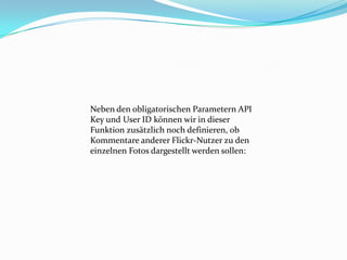 Neben den obligatorischen Parametern API
Key und User ID können wir in dieser
Funktion zusätzlich noch definieren, ob
Kommentare anderer Flickr-Nutzer zu den
einzelnen Fotos dargestellt werden sollen:
 