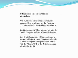 Bilder eines einzelnen Albums
darstellen

Um nur Bilder eines einzelnen Albums
darzustellen, benötigen wir die Funktion
‘Composite.Media.Flickr.PhotoSets.Photos’.

Zusätzlich zum API Key müssen wir jetzt die
Set ID des gewünschten Albums definieren

Zur Ermittlung dieser ID lassen wir uns in
unserem Flickr-Account das entsprechende
Album anzeigen und kopieren den letzten
Teil der Album-URL in die Zwischenablage –
dies ist die Set ID:
 