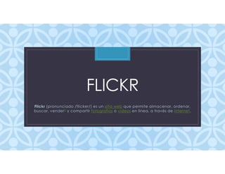 C
FLICKR
Flickr (pronunciado /flicker/) es un sitio web que permite almacenar, ordenar,
buscar, vender2 y compartir fotografías o videos en línea, a través de Internet.
 