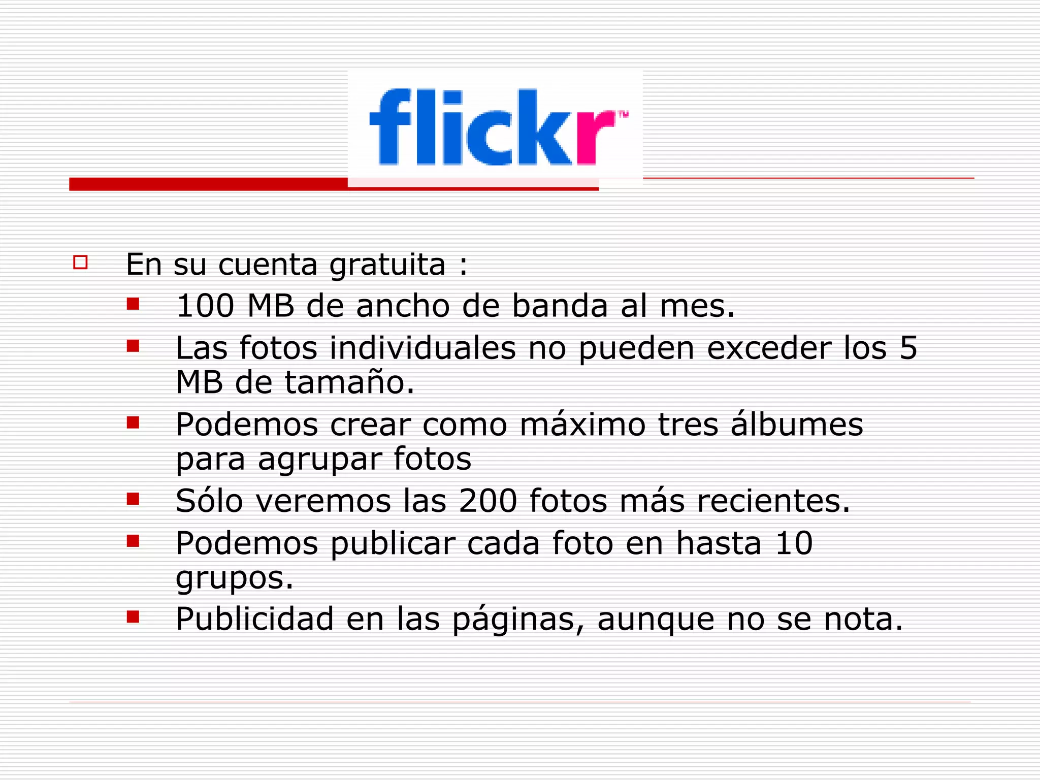 En su cuenta gratuita : 100 MB de ancho de banda al mes.  Las fotos individuales no pueden exceder los 5 MB de tamaño. Podemos crear como máximo tres álbumes para agrupar fotos  Sólo veremos las 200 fotos más recientes.  Podemos publicar cada foto en hasta 10 grupos. Publicidad en las páginas, aunque no se nota . 