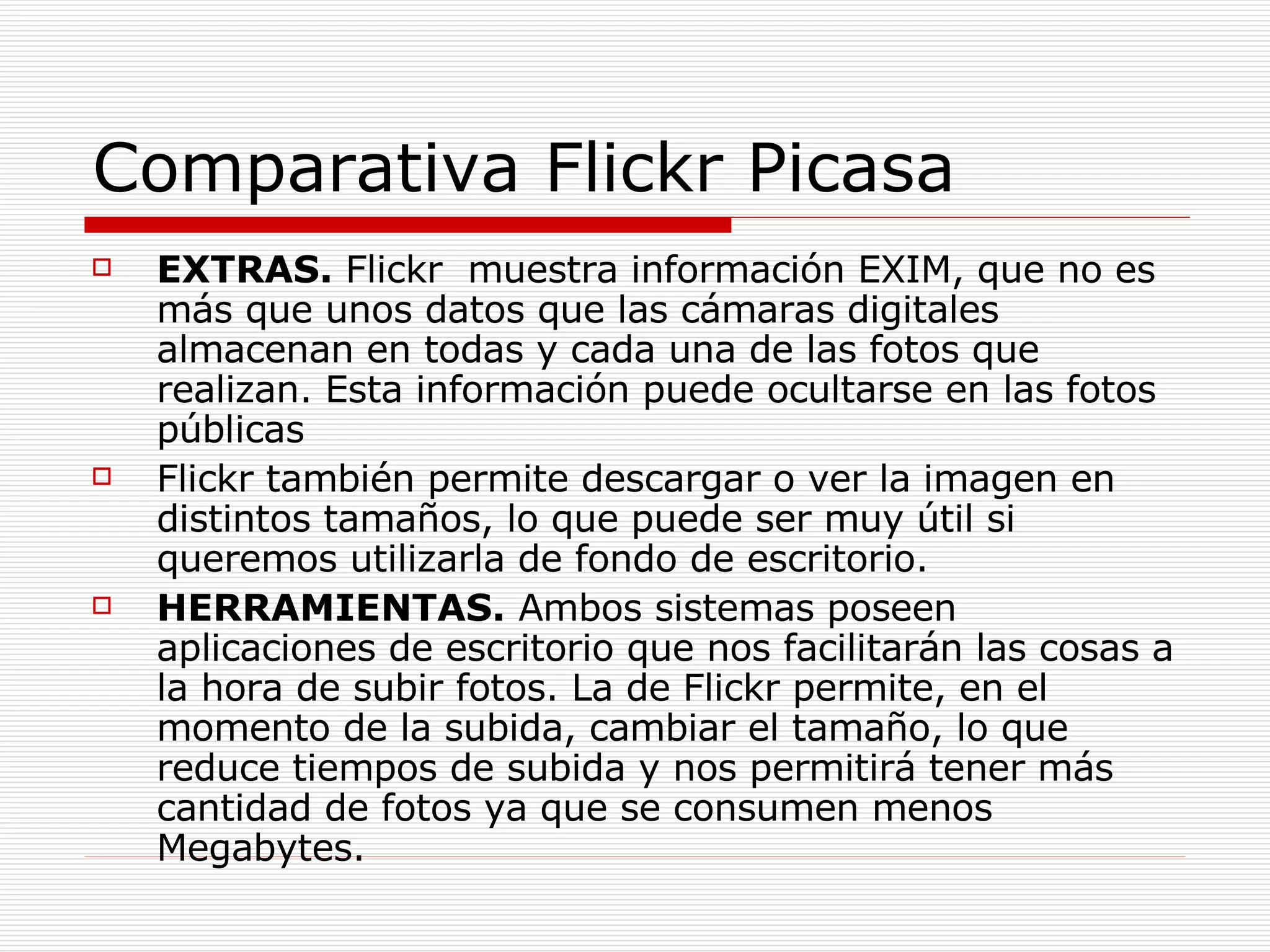 Comparativa Flickr Picasa EXTRAS.  Flickr  muestra información EXIM, que no es más que unos datos que las cámaras digitales almacenan en todas y cada una de las fotos que realizan. Esta información puede ocultarse en las fotos públicas  Flickr también permite descargar o ver la imagen en distintos tamaños, lo que puede ser muy útil si queremos utilizarla de fondo de escritorio.  HERRAMIENTAS.  Ambos sistemas poseen aplicaciones de escritorio que nos facilitarán las cosas a la hora de subir fotos. La de Flickr permite, en el momento de la subida, cambiar el tamaño, lo que reduce tiempos de subida y nos permitirá tener más cantidad de fotos ya que se consumen menos Megabytes.  