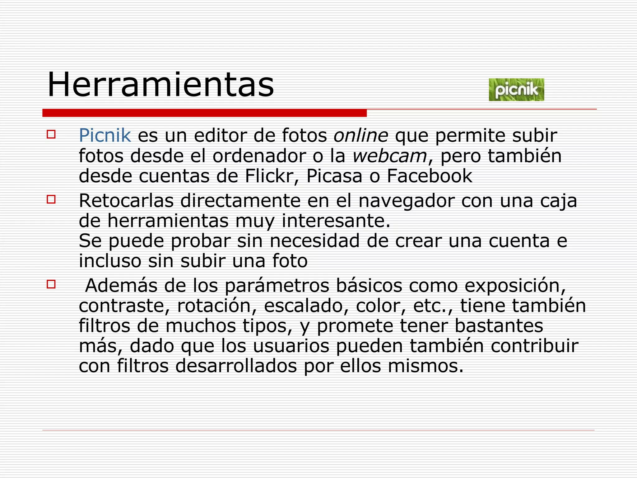 Herramientas Picnik  es un editor de fotos  online  que permite subir fotos desde el ordenador o la  webcam , pero también desde cuentas de Flickr, Picasa o Facebook Retocarlas directamente en el navegador con una caja de herramientas muy interesante.  Se puede probar sin necesidad de crear una cuenta e incluso sin subir una foto Además de los parámetros básicos como exposición, contraste, rotación, escalado, color, etc., tiene también filtros de muchos tipos, y promete tener bastantes más, dado que los usuarios pueden también contribuir con filtros desarrollados por ellos mismos.  