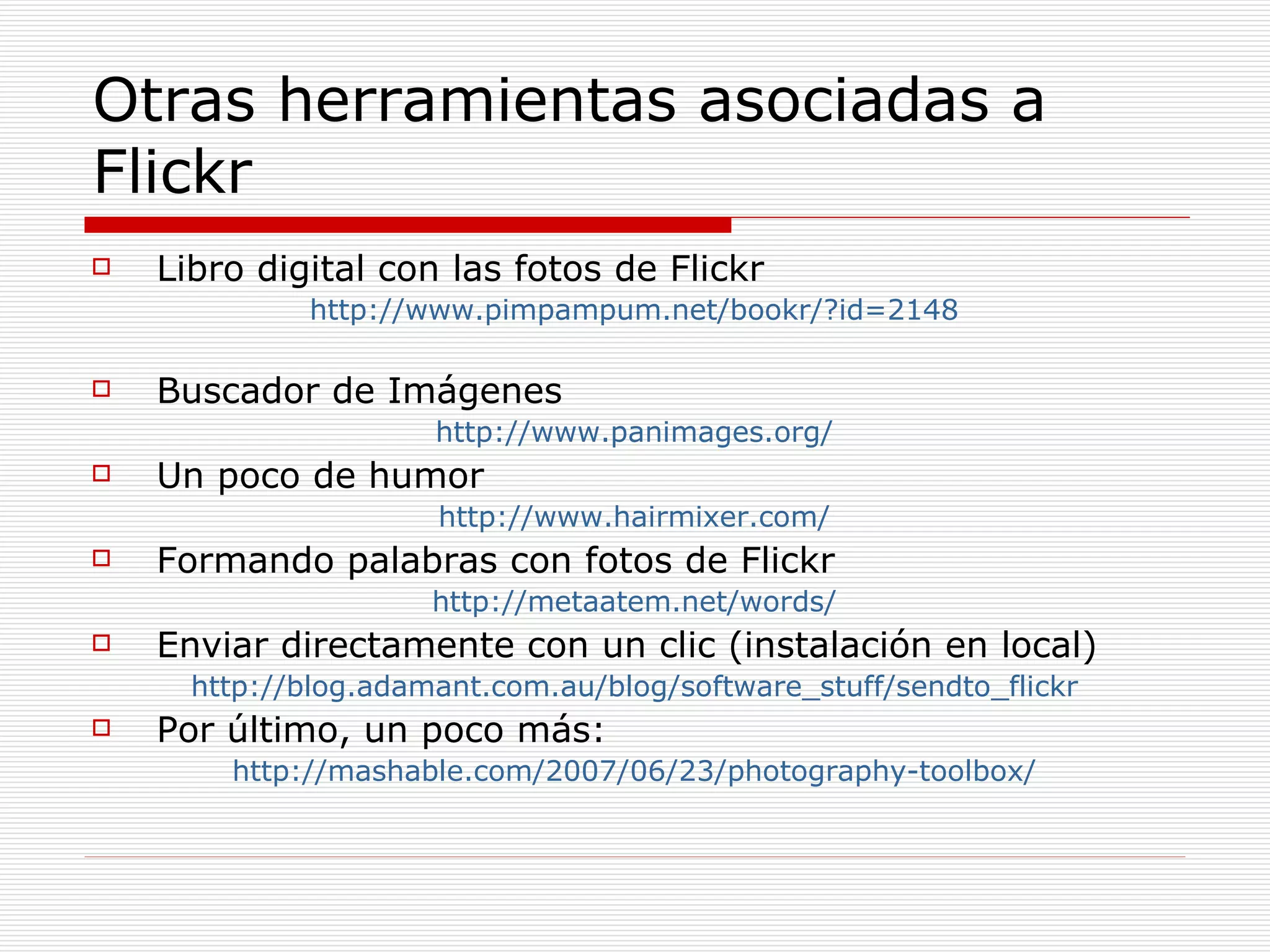 Otras herramientas asociadas a Flickr Libro digital con las fotos de Flickr http://www.pimpampum.net/bookr/?id=2148 Buscador de Imágenes http://www.panimages.org/ Un poco de humor http://www.hairmixer.com/ Formando palabras con fotos de Flickr http://metaatem.net/words/ Enviar directamente con un clic (instalación en local) http://blog.adamant.com.au/blog/software_stuff/sendto_flickr Por último, un poco más: http://mashable.com/2007/06/23/photography-toolbox/ 
