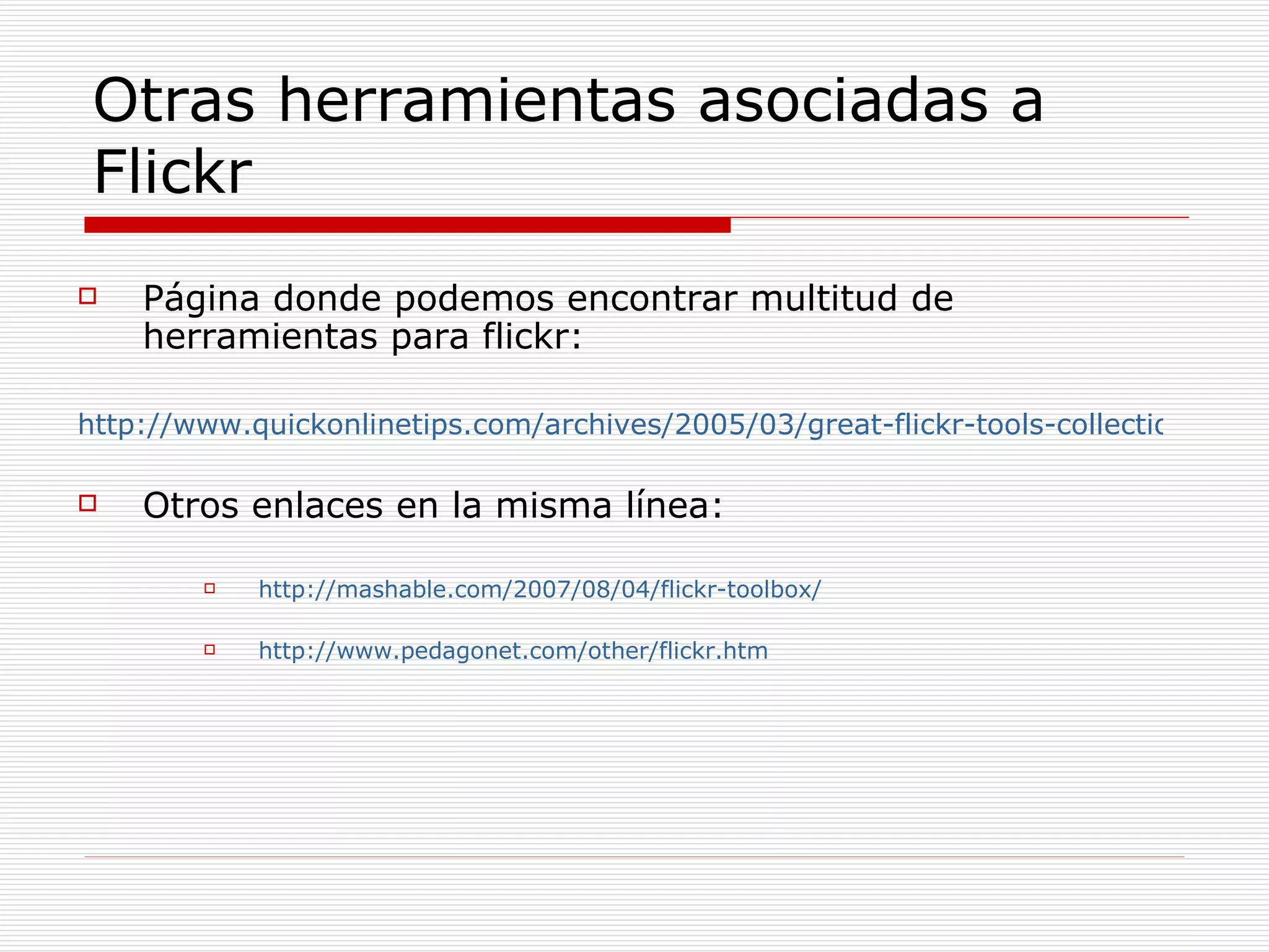 Otras herramientas asociadas a Flickr Página donde podemos encontrar multitud de herramientas para flickr: http://www.quickonlinetips.com/archives/2005/03/great-flickr-tools-collection/ Otros enlaces en la misma línea: http://mashable.com/2007/08/04/flickr-toolbox/ http://www.pedagonet.com/other/flickr.htm 
