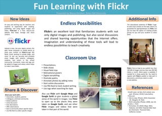 Fun Learning with Flickr Presented by Marisa Handren, Seton Hall University New Ideas Additional Info Endless Possibilities Flickris an excellent tool that familiarizes students with not only digital images and publishing, but also social discussions and shared learning opportunities that the Internet offers. Imagination and understanding of these tools will lead to endless possibilities to teach creatively. An easy and exciting way for teachers and students to experiment with creating, publishing, and using digital images and video, Flickr.com is a free, easy-to-use website that helps manage and share content. Upload is easy. Use your digital camera, the web, home computer, or mobile device to share your content on Flickrthrough RSS feeds, email, posting to outside blogs, and more. Or you can securely and privately share images with parents, colleagues, students, and others in the school community. Comments, notes and tags can be added to images and videos, which helps to make it searchable.    The educational potential of Flickris huge. As with most content on the web, there’s no guarantee for appropriateness on Flickr, but you do have the option of creating private groups for you and your students to share work.    Flickris free as long as you publish less than 100 MB of images and less than two 500 MB videos a month. More space is available if needed for a cheap yearly fee. You need to register with Flickrto publish or take part in discussions, and all you need is a valid  e-mail address.  Classroom Use ,[object Object]