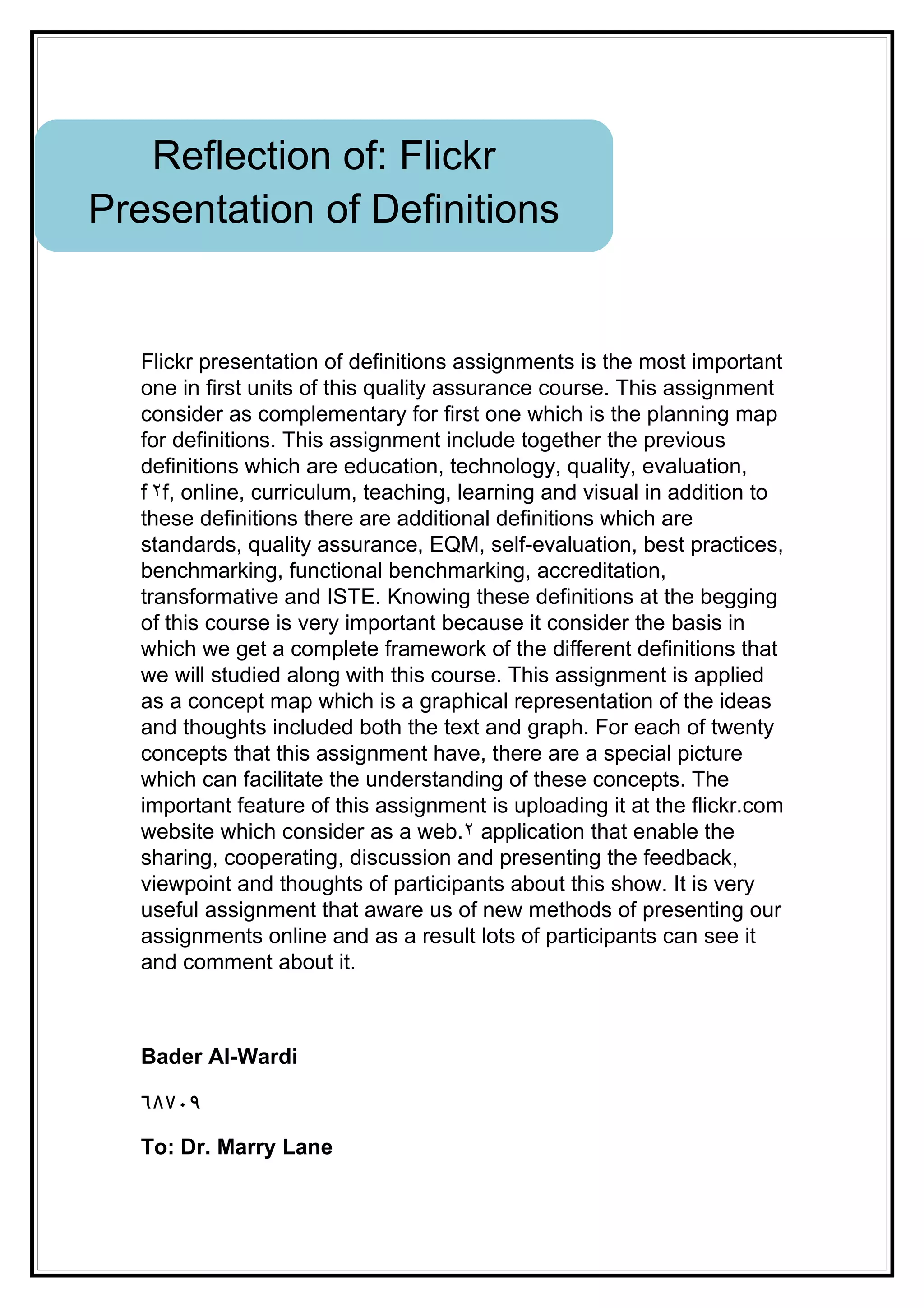 Reflection of: Flickr
Presentation of Definitions


   Flickr presentation of definitions assignments is the most important
   one in first units of this quality assurance course. This assignment
   consider as complementary for first one which is the planning map
   for definitions. This assignment include together the previous
   definitions which are education, technology, quality, evaluation,
   f ٢f, online, curriculum, teaching, learning and visual in addition to
   these definitions there are additional definitions which are
   standards, quality assurance, EQM, self-evaluation, best practices,
   benchmarking, functional benchmarking, accreditation,
   transformative and ISTE. Knowing these definitions at the begging
   of this course is very important because it consider the basis in
   which we get a complete framework of the different definitions that
   we will studied along with this course. This assignment is applied
   as a concept map which is a graphical representation of the ideas
   and thoughts included both the text and graph. For each of twenty
   concepts that this assignment have, there are a special picture
   which can facilitate the understanding of these concepts. The
   important feature of this assignment is uploading it at the flickr.com
   website which consider as a web.٢ application that enable the
   sharing, cooperating, discussion and presenting the feedback,
   viewpoint and thoughts of participants about this show. It is very
   useful assignment that aware us of new methods of presenting our
   assignments online and as a result lots of participants can see it
   and comment about it.



   Bader Al-Wardi

   ٦٨٧٠٩

   To: Dr. Marry Lane
 
