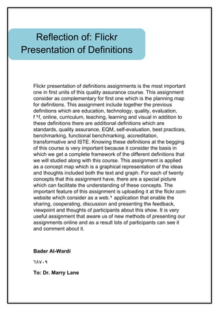 Reflection of: Flickr
Presentation of Definitions


   Flickr presentation of definitions assignments is the most important
   one in first units of this quality assurance course. This assignment
   consider as complementary for first one which is the planning map
   for definitions. This assignment include together the previous
   definitions which are education, technology, quality, evaluation,
   f ٢f, online, curriculum, teaching, learning and visual in addition to
   these definitions there are additional definitions which are
   standards, quality assurance, EQM, self-evaluation, best practices,
   benchmarking, functional benchmarking, accreditation,
   transformative and ISTE. Knowing these definitions at the begging
   of this course is very important because it consider the basis in
   which we get a complete framework of the different definitions that
   we will studied along with this course. This assignment is applied
   as a concept map which is a graphical representation of the ideas
   and thoughts included both the text and graph. For each of twenty
   concepts that this assignment have, there are a special picture
   which can facilitate the understanding of these concepts. The
   important feature of this assignment is uploading it at the flickr.com
   website which consider as a web.٢ application that enable the
   sharing, cooperating, discussion and presenting the feedback,
   viewpoint and thoughts of participants about this show. It is very
   useful assignment that aware us of new methods of presenting our
   assignments online and as a result lots of participants can see it
   and comment about it.



   Bader Al-Wardi

   ٦٨٧٠٩

   To: Dr. Marry Lane
 