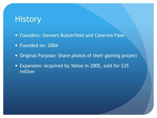 HistoryFounders: Stewart Butterfield and Caterina FakeFounded on: 2004Original Purpose: Share photos of their gaming projectExpansion: Acquired by Yahoo in 2005, sold for $35 million 