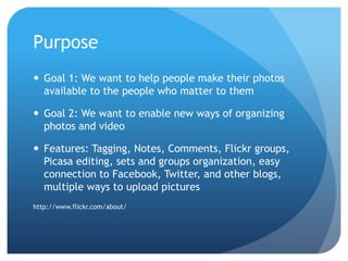 PurposeGoal 1: We want to help people make their photos available to the people who matter to themGoal 2: We want to enable new ways of organizing photos and videoFeatures: Tagging, Notes, Comments, Flickr groups, Picasa editing, sets and groups organization, easy connection to Facebook, Twitter, and other blogs, multiple ways to upload pictureshttp://www.flickr.com/about/