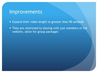ImprovementsExpand their video length to greater than 90 secondsThey are restricted to sharing with just members of the website, allow for group packages