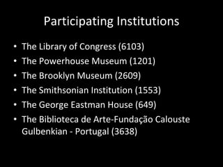 Participating Institutions The Library of Congress (6103) The Powerhouse Museum (1201) The Brooklyn Museum (2609) The Smithsonian Institution (1553) The George Eastman House (649) The Biblioteca de Arte-Fundação Calouste Gulbenkian - Portugal (3638) 