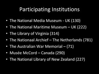 Participating Institutions The National Media Museum - UK (130) The National Maritime Museum – UK (222) The Library of Virginia (314) The Nationaal Archief – The Netherlands (781) The Australian War Memorial – (71) Musée McCord – Canada (290) The National Library of New Zealand (227) 