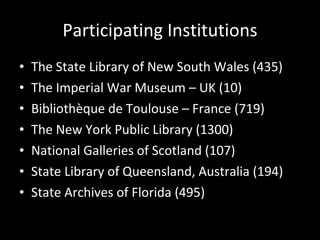 Participating Institutions The State Library of New South Wales (435) The Imperial War Museum – UK (10) Bibliothèque de Toulouse – France (719) The New York Public Library (1300) National Galleries of Scotland (107) State Library of Queensland, Australia (194) State Archives of Florida (495) 