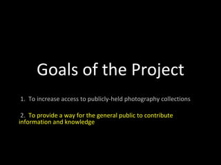 Goals of the Project 1.  To increase access to publicly-held photography collections 2.  To provide a way for the general public to contribute information and knowledge 