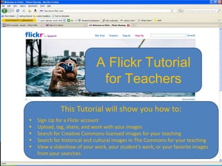 A Flickr Tutorial
                              for Teachers

              This Tutorial will show you how to:
   Sign Up for a Flickr account
   Upload, tag, share, and work with your images
   Search for Creative Commons-licensed images for your teaching
   Search for historical and cultural images in The Commons for your teaching
   View a slideshow of your work, your student’s work, or your favorite images
    from your searches
 