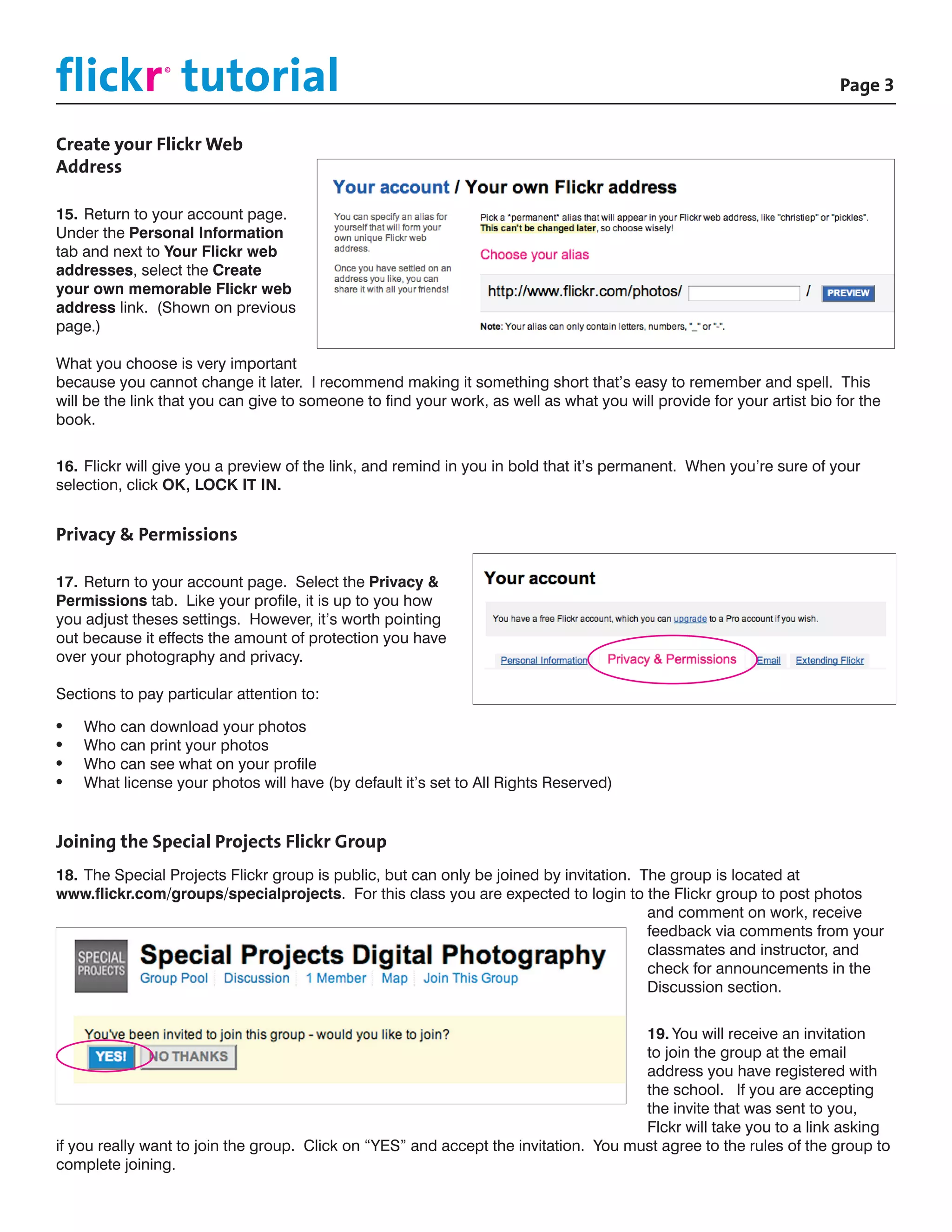 flickr tutorial						
                 ©

                                                                                             			Page 3


Create your Flickr Web
Address

15.	Return to your account page.
Under the Personal Information
tab and next to Your Flickr web
addresses, select the Create
your own memorable Flickr web
address link. (Shown on previous
page.)

What you choose is very important
because you cannot change it later. I recommend making it something short that’s easy to remember and spell. This
will be the link that you can give to someone to find your work, as well as what you will provide for your artist bio for the
book.


16.	Flickr will give you a preview of the link, and remind in you in bold that it’s permanent. When you’re sure of your
selection, click OK, LOCK IT IN.


Privacy & Permissions

17.	Return to your account page. Select the Privacy &
Permissions tab. Like your profile, it is up to you how
you adjust theses settings. However, it’s worth pointing
out because it effects the amount of protection you have
over your photography and privacy.

Sections to pay particular attention to:

•	   Who can download your photos
•	   Who can print your photos
•	   Who can see what on your profile
•	   What license your photos will have (by default it’s set to All Rights Reserved)


Joining the Special Projects Flickr Group
18.	The Special Projects Flickr group is public, but can only be joined by invitation. The group is located at
www.flickr.com/groups/specialprojects. For this class you are expected to login to the Flickr group to post photos
                                                                                        and comment on work, receive
                                                                                        feedback via comments from your
                                                                                        classmates and instructor, and
                                                                                        check for announcements in the
                                                                                        Discussion section.


                                                                                      19.	You will receive an invitation
                                                                                      to join the group at the email
                                                                                      address you have registered with
                                                                                      the school. If you are accepting
                                                                                      the invite that was sent to you,
                                                                                      Flckr will take you to a link asking
if you really want to join the group. Click on “YES” and accept the invitation. You must agree to the rules of the group to
complete joining.
 