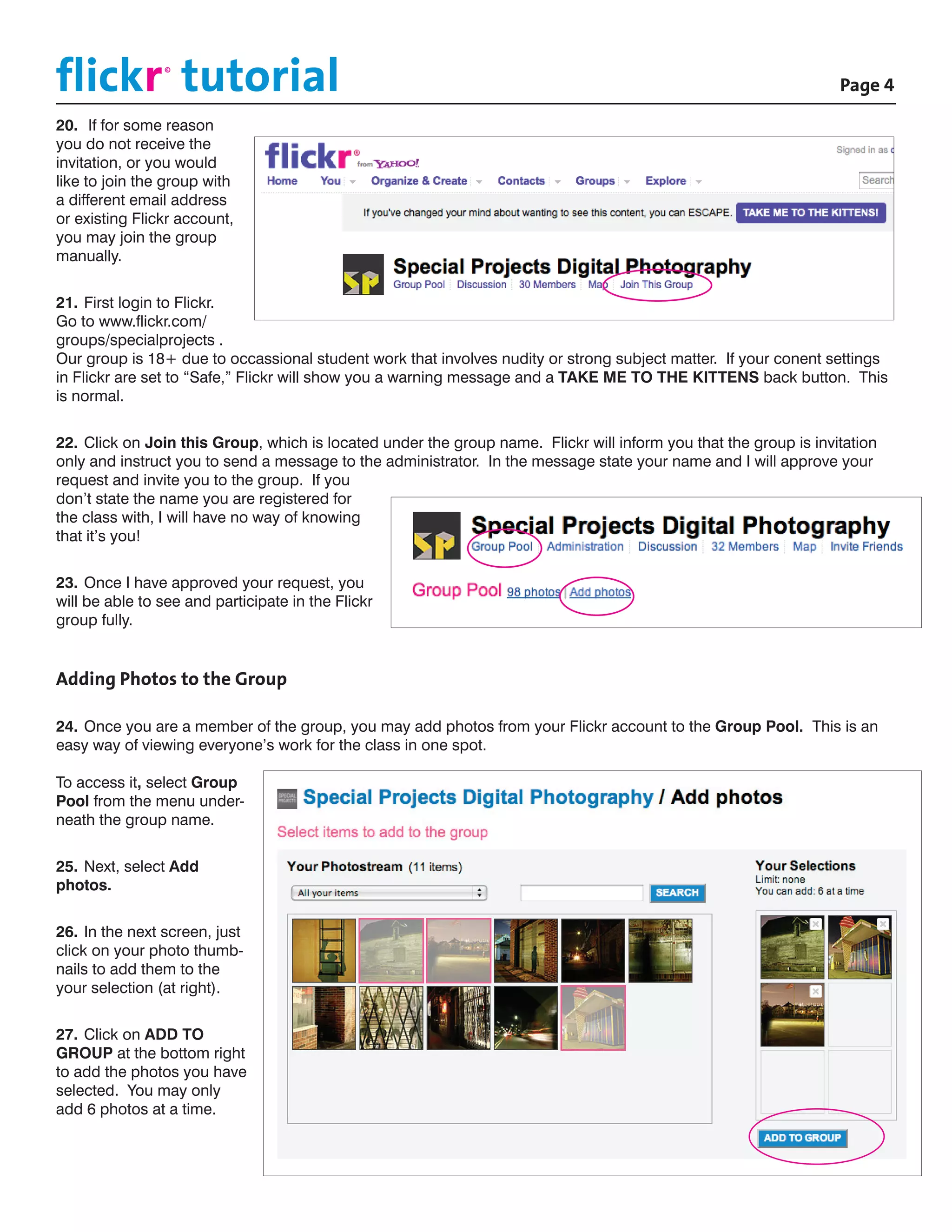 flickr tutorial						
                ©

                                                                                          			Page 4

20.	 If for some reason
you do not receive the
invitation, or you would
like to join the group with
a different email address
or existing Flickr account,
you may join the group
manually.


21.	First login to Flickr.
Go to www.flickr.com/
groups/specialprojects .
Our group is 18+ due to occassional student work that involves nudity or strong subject matter. If your conent settings
in Flickr are set to “Safe,” Flickr will show you a warning message and a TAKE ME TO THE KITTENS back button. This
is normal.


22.	Click on Join this Group, which is located under the group name. Flickr will inform you that the group is invitation
only and instruct you to send a message to the administrator. In the message state your name and I will approve your
request and invite you to the group. If you
don’t state the name you are registered for
the class with, I will have no way of knowing
that it’s you!


23.	Once I have approved your request, you
will be able to see and participate in the Flickr
group fully.


Adding Photos to the Group

24.	Once you are a member of the group, you may add photos from your Flickr account to the Group Pool. This is an
easy way of viewing everyone’s work for the class in one spot.

To access it, select Group
Pool from the menu under-
neath the group name.


25.	Next, select Add
photos.


26.	In the next screen, just
click on your photo thumb-
nails to add them to the
your selection (at right).


27.	Click on ADD TO
GROUP at the bottom right
to add the photos you have
selected. You may only
add 6 photos at a time.
 