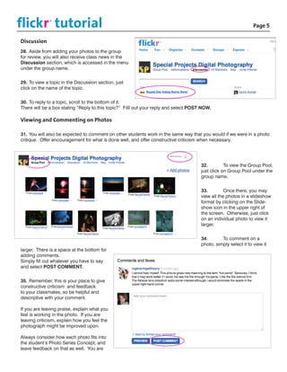 flickr tutorial						
              ©

                                                                                       			Page 5

Discussion
28.	Aside from adding your photos to the group
for review, you will also receive class news in the
Discussion section, which is accessed in the menu
under the group name.


29.	To view a topic in the Discussion section, just
click on the name of the topic.


30.	To reply to a topic, scroll to the bottom of it.
There will be a box stating “Reply to this topic?” Filll out your reply and select POST NOW.

Viewing and Commenting on Photos

31.	You will also be expected to comment on other students work in the same way that you would if we were in a photo
critique. Offer encouragement for what is done well, and offer constructive criticism when necessary.




                                                                                       32.	        To view the Group Pool,
                                                                                       just click on Group Pool under the
                                                                                       group name.


                                                                                       33.	        Once there, you may
                                                                                       view all the photos in a slideshow
                                                                                       format by clicking on the Slide-
                                                                                       show icon in the upper right of
                                                                                       the screen. Otherwise, just click
                                                                                       on an individual photo to view it
                                                                                       larger.


                                                                                       34.	      To comment on a
                                                                                       photo, simply select it to view it
larger. There is a space at the bottom for
adding comments.
Simply fill out whatever you have to say
and select POST COMMENT.


35.	Remember, this is your place to give
constructive criticism and feedback
to your classmates, so be helpful and
descriptive with your comment.

If you are leaving praise, explain what you
feel is working in the photo. If you are
leaving criticism, explain how you feel the
photograph might be improved upon.

Always consider how each photo fits into
the student’s Photo Series Concept, and
leave feedback on that as well. You are
 