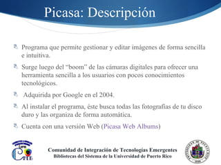 Picasa: Descripción Programa que permite gestionar y editar imágenes de forma sencilla e intuitiva. Surge luego del “boom” de las cámaras digitales para ofrecer una herramienta sencilla a los usuarios con pocos conocimientos tecnológicos.  Adquirida por Google en el 2004. Al instalar el programa, éste  busca todas las fotografías de tu disco duro y las organiza de forma automática. Cuenta con una versión Web ( Picasa Web Albums ) Comunidad de Integración de Tecnologías Emergentes Bibliotecas del Sistema de la Universidad de Puerto Rico 