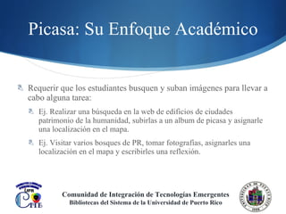 Picasa : Su Enfoque Académico Requerir que los estudiantes busquen y suban imágenes para llevar a cabo alguna tarea: Ej. Realizar una búsqueda en la web de edificios de ciudades patrimonio de la humanidad, subirlas a un album de picasa y asignarle una localización en el mapa. Ej. Visitar varios bosques de PR, tomar fotografías, asignarles una localización en el mapa y escribirles una reflexión.  Comunidad de Integración de Tecnologías Emergentes Bibliotecas del Sistema de la Universidad de Puerto Rico 