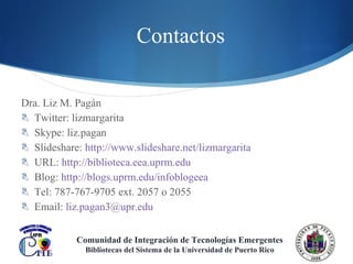 Contactos Dra. Liz M. Pagán Twitter: lizmargarita Skype: liz.pagan Slideshare:  http://www.slideshare.net/lizmargarita URL:  http://biblioteca.eea.uprm.edu Blog:  http://blogs.uprm.edu/infoblogeea Tel: 787-767-9705 ext. 2057 o 2055 Email:  [email_address] Comunidad de Integración de Tecnologías Emergentes Bibliotecas del Sistema de la Universidad de Puerto Rico 