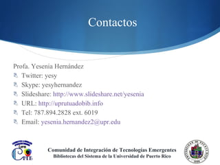Contactos Profa. Yesenia Hernández Twitter: yesy Skype: yesyhernandez Slideshare:  http://www.slideshare.net/yesenia   URL:  http://uprutuadobib.info   Tel: 787.894.2828 ext. 6019 Email:  [email_address]   Comunidad de Integración de Tecnologías Emergentes Bibliotecas del Sistema de la Universidad de Puerto Rico 