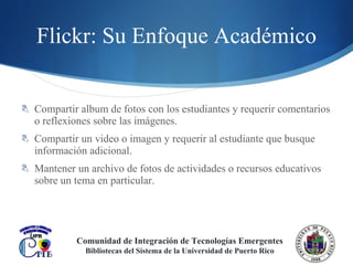 Flickr: Su Enfoque Académico Compartir album de fotos con los estudiantes y requerir comentarios o reflexiones sobre las imágenes. Compartir un video o imagen y requerir al estudiante que busque información adicional. Mantener un archivo de fotos de actividades o recursos educativos sobre un tema en particular. Comunidad de Integración de Tecnologías Emergentes Bibliotecas del Sistema de la Universidad de Puerto Rico 