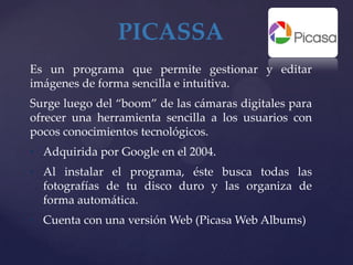 PICASSA
Es un programa que permite gestionar y editar
imágenes de forma sencilla e intuitiva.
Surge luego del “boom” de las cámaras digitales para
ofrecer una herramienta sencilla a los usuarios con
pocos conocimientos tecnológicos.
• Adquirida por Google en el 2004.
• Al instalar el programa, éste busca todas las
  fotografías de tu disco duro y las organiza de
  forma automática.
• Cuenta con una versión Web (Picasa Web Albums)
 