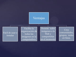 Ventajas


                     Facilita la    Permite subir
                                                          Crea
                  organización de    imágenes a la
Fácil de usar e                                      comunidades,
                     todas las          Web y
   instalar                                          grupos, redes
                  imágenes en la      compartirlas
                                                        en línea.
                   computadora      en el momento
 