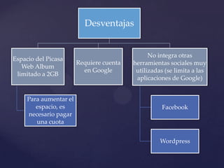 Desventajas


                                                No integra otras
Espacio del Picasa
                        Requiere cuenta   herramientas sociales muy
   Web Album
                          en Google        utilizadas (se limita a las
 limitado a 2GB
                                           aplicaciones de Google)


     Para aumentar el
        espacio, es                                 Facebook
     necesario pagar
        una cuota


                                                    Wordpress
 