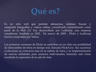 Qué es?
Es un sitio web que permite almacenar, ordenar, buscar y
compartir fotografías y videos online, considerado normalmente como
parte de la Web 2.0. Fue desarrollado por Ludicorp, una empresa
canadiense, fundada en 2002 . En marzo de 2005 , Flickr y Ludicorp
fueron compradas por Yahoo.

Las primeras versiones de Flickr se centraban en un chat con posibilidad
de intercambio de fotos en tiempo real, llamado FlickrLive. Sus sucesivas
evoluciones se centraron más en la subida de fotos y la implementación
de nuevas utilidades para usuarios individuales; teniendo esto como
resultado la supresión de la sala de chat.
 