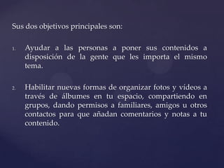 Sus dos objetivos principales son:

1.   Ayudar a las personas a poner sus contenidos a
     disposición de la gente que les importa el mismo
     tema.

2.   Habilitar nuevas formas de organizar fotos y vídeos a
     través de álbumes en tu espacio, compartiendo en
     grupos, dando permisos a familiares, amigos u otros
     contactos para que añadan comentarios y notas a tu
     contenido.
 